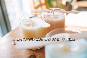 3、1998年的飛天茅臺現(xiàn)在大約值多少錢，哪里可以交易？