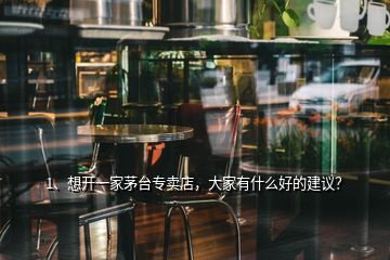 1、想開一家茅臺專賣店，大家有什么好的建議？