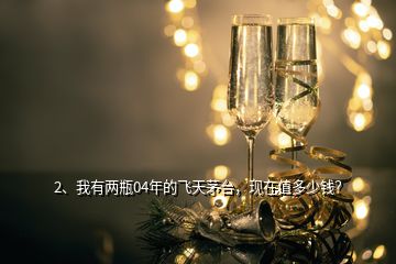 2、我有兩瓶04年的飛天茅臺，現(xiàn)在值多少錢？