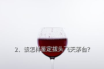 2、該怎樣鑒定拔頭飛天茅臺？