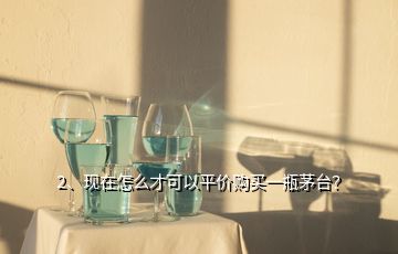 2、現(xiàn)在怎么才可以平價購買一瓶茅臺？