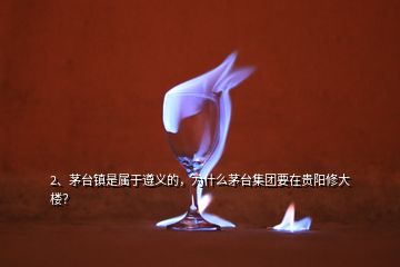 2、茅臺鎮(zhèn)是屬于遵義的，為什么茅臺集團要在貴陽修大樓？