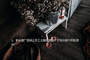 3、茅臺酒廠堅持讓員工光腳踩酒曲，不怕出腳汗弄臟酒嗎？