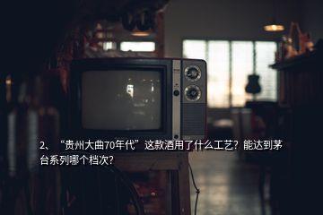 2、“貴州大曲70年代”這款酒用了什么工藝？能達(dá)到茅臺系列哪個檔次？