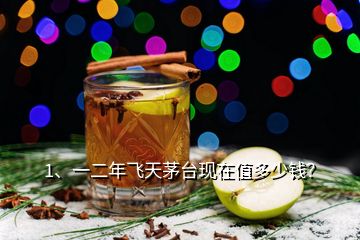 1、一二年飛天茅臺現(xiàn)在值多少錢？