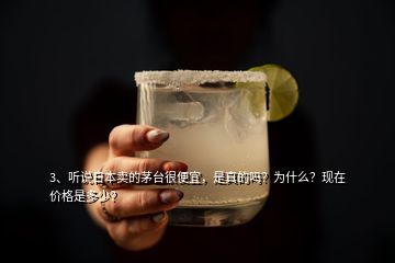 3、聽說日本賣的茅臺(tái)很便宜，是真的嗎？為什么？現(xiàn)在價(jià)格是多少？