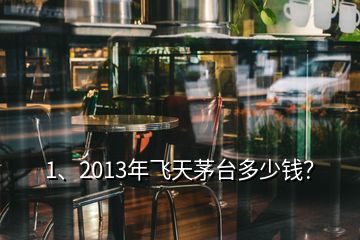 1、2013年飛天茅臺多少錢？