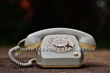 2、1998年的飛天茅臺現(xiàn)在大約值多少錢，哪里可以交易？