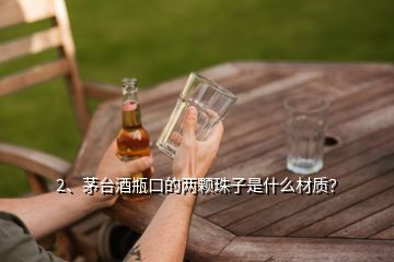 2、茅臺(tái)酒瓶口的兩顆珠子是什么材質(zhì)？