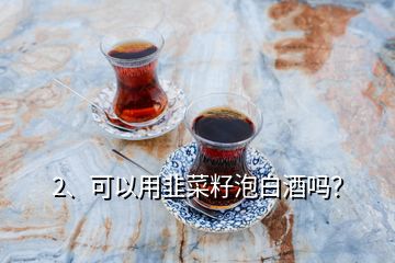 2、可以用韭菜籽泡白酒嗎？