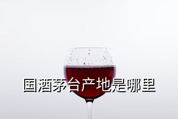 國(guó)酒茅臺(tái)產(chǎn)地是哪里