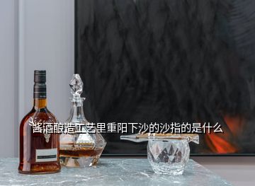 醬酒釀造工藝里重陽下沙的沙指的是什么