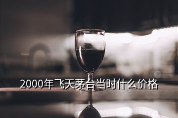 2000年飛天茅臺(tái)當(dāng)時(shí)什么價(jià)格