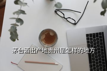 茅臺(tái)酒出產(chǎn)地貴州是怎樣的地方