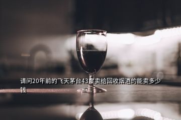 請問20年前的飛天茅臺43度賣給回收煙酒的能賣多少錢