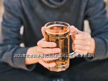 2021年北京到茅臺機(jī)場憑機(jī)票可以買平價(jià)茅臺酒嗎