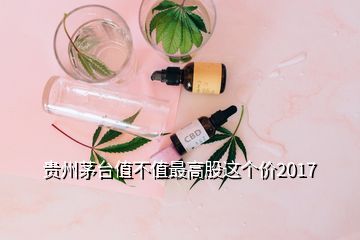 貴州茅臺值不值最高股這個價2017