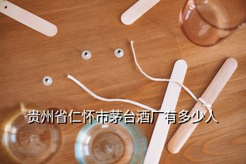 貴州省仁懷市茅臺酒廠有多少人