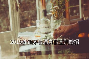 2019外銷茅臺(tái)酒真假鑒別妙招