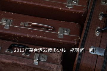 2013年茅臺酒53度多少錢一瓶啊 問一問