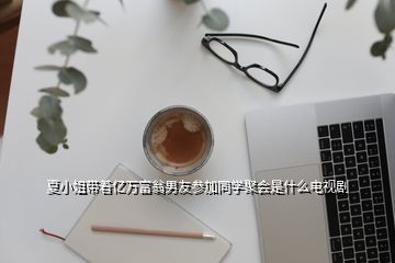 夏小姐帶著億萬富翁男友參加同學聚會是什么電視劇