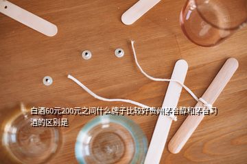 白酒60元200元之間什么牌子比較好貴州茅臺醇和茅臺習酒的區(qū)別是