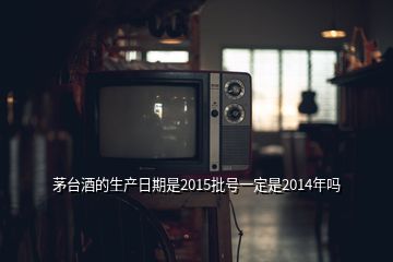 茅臺酒的生產(chǎn)日期是2015批號一定是2014年嗎