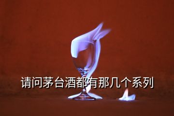 請(qǐng)問(wèn)茅臺(tái)酒都有那幾個(gè)系列