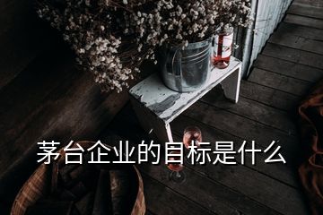 茅臺企業(yè)的目標(biāo)是什么