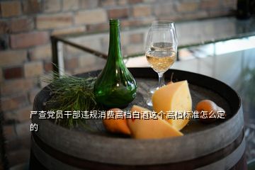 嚴(yán)查黨員干部違規(guī)消費高檔白酒這個高檔標(biāo)準(zhǔn)怎么定的