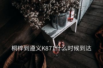 桐梓到遵義K871什么時(shí)候到達(dá)