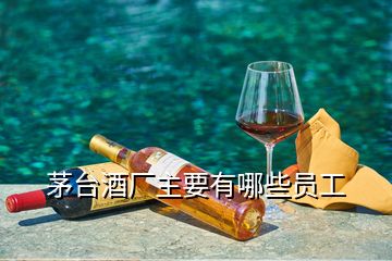 茅臺(tái)酒廠主要有哪些員工