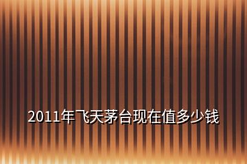 2011年飛天茅臺現(xiàn)在值多少錢