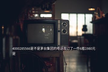 4000285566是不是茅臺集團(tuán)的電話我訂了一件6瓶1980元是