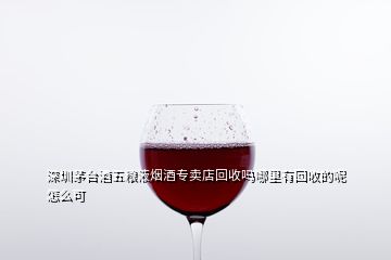 深圳茅臺(tái)酒五糧液煙酒專賣店回收嗎哪里有回收的呢怎么可