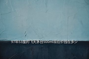 97年53度的飛天茅臺(tái)500ml現(xiàn)在價(jià)錢在多少