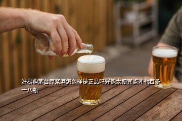 好易購茅臺原漿酒怎么樣是正品嗎好像太便宜點才七百多十八瓶