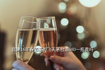 我是16年春節(jié)買的飛天茅臺(tái)酒980一瓶貴嗎