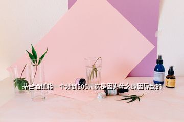 茅臺酒紙箱一個炒到500元這是因為什么原因導致的