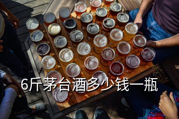 6斤茅臺酒多少錢一瓶