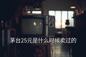 茅臺25元是什么時候賣過的