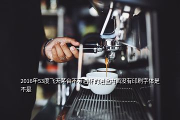 2016年53度飛天茅臺不帶酒杯的酒盒內(nèi)面沒有印刷字體是不是