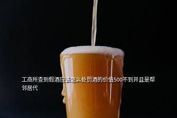 工商所查到假酒應該怎么處罰酒的價值500不到并且是幫鄰居代