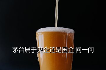 茅臺(tái)屬于央企還是國企 問一問