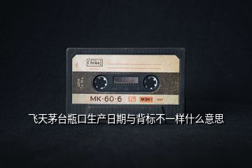 飛天茅臺瓶口生產日期與背標不一樣什么意思
