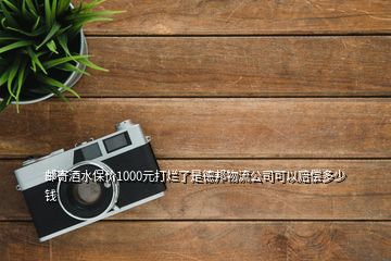 郵寄酒水保價1000元打爛了是德邦物流公司可以賠償多少錢