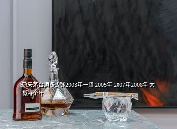 飛天茅臺酒多少錢2003年一瓶 2005年 2007年2008年 大概每個年