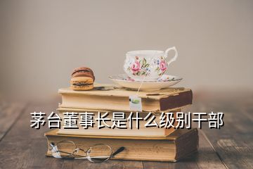 茅臺(tái)董事長是什么級(jí)別干部