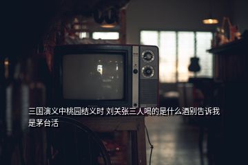 三國演義中桃園結(jié)義時 劉關(guān)張三人喝的是什么酒別告訴我是茅臺活