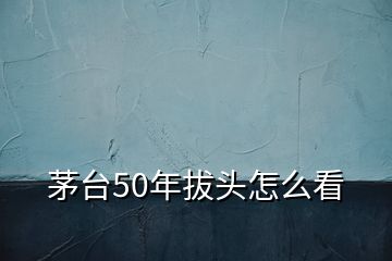 茅臺(tái)50年拔頭怎么看